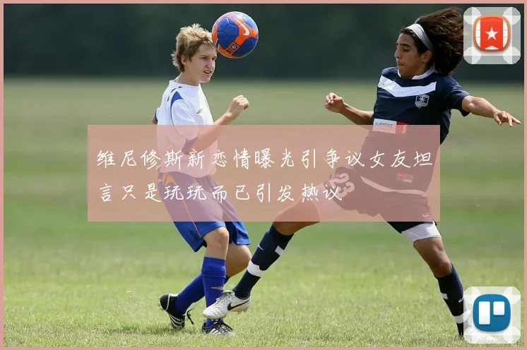 维尼修斯新恋情曝光引争议女友坦言只是玩玩而已引发热议