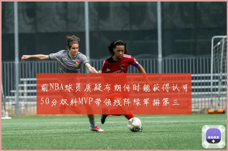 前NBA球员质疑布朗何时能获得认可50分双料MVP带领残阵绿军排第三