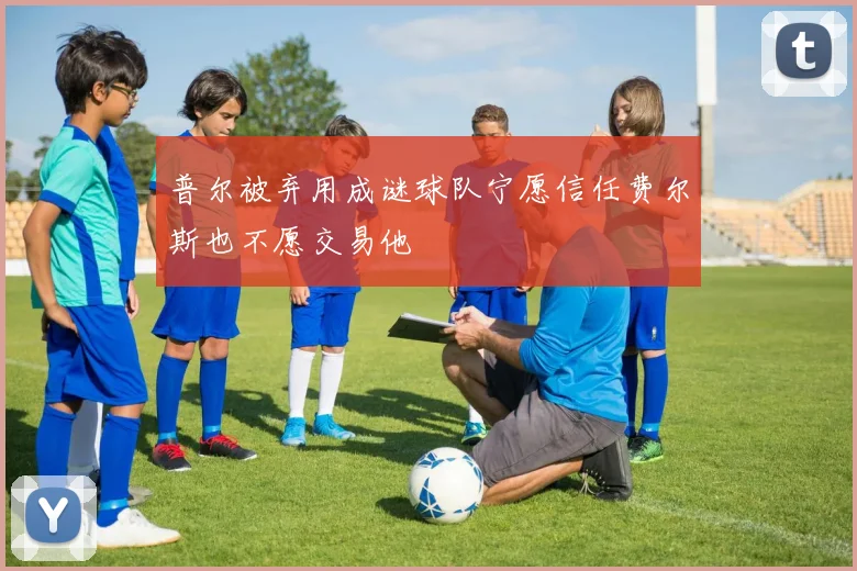 普尔被弃用成谜球队宁愿信任费尔斯也不愿交易他