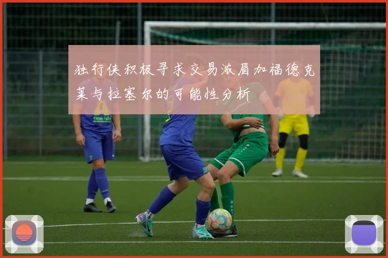 独行侠积极寻求交易浓眉加福德克莱与拉塞尔的可能性分析