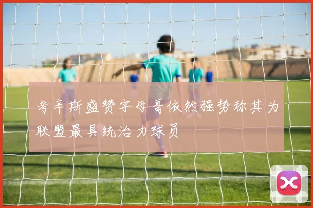 考辛斯盛赞字母哥依然强势称其为联盟最具统治力球员