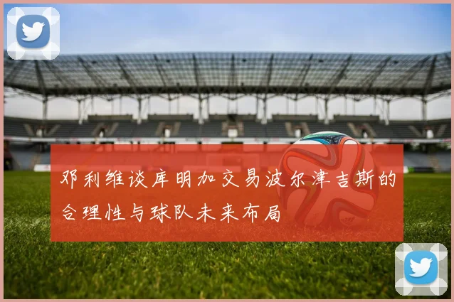 邓利维谈库明加交易波尔津吉斯的合理性与球队未来布局