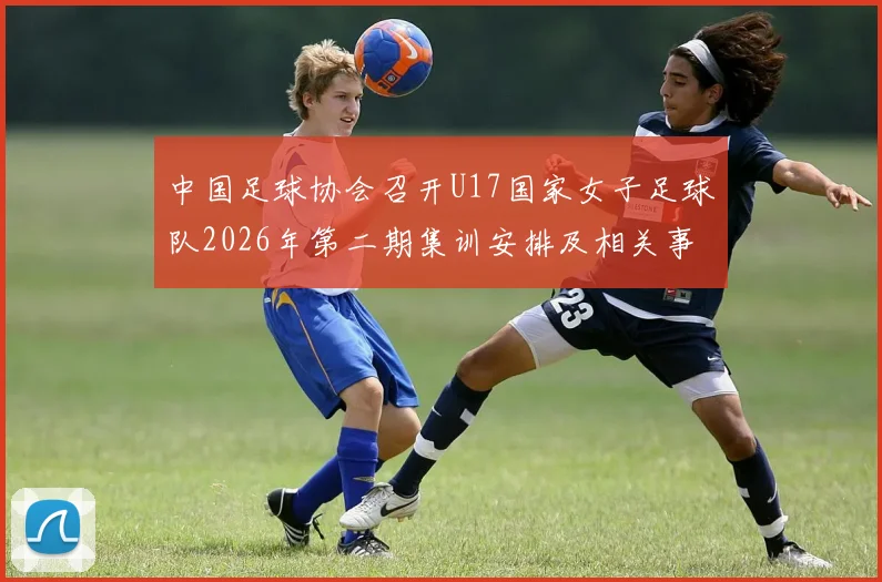中国足球协会召开U17国家女子足球队2026年第二期集训安排及相关事项通知