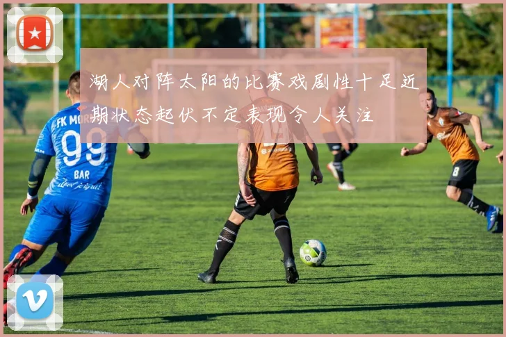 湖人对阵太阳的比赛戏剧性十足近期状态起伏不定表现令人关注