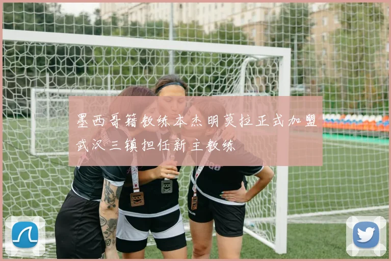 墨西哥籍教练本杰明莫拉正式加盟武汉三镇担任新主教练