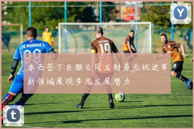 本西签下巨额合同后财务无忧进军新领域展现多元发展潜力