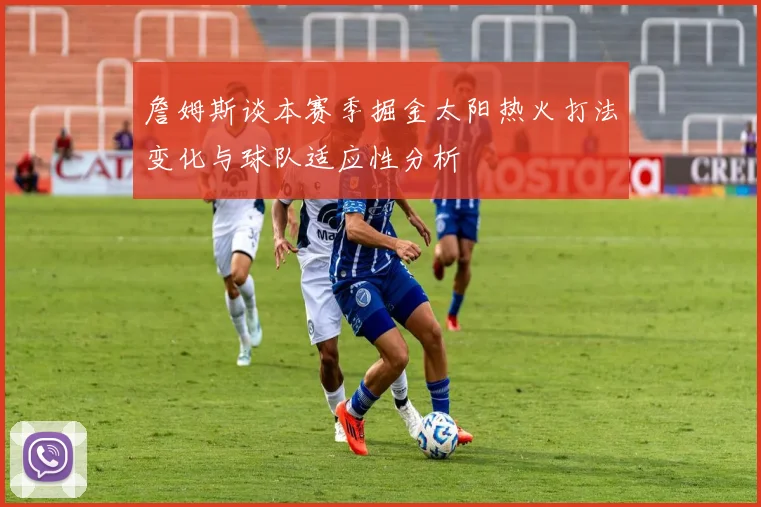 詹姆斯谈本赛季掘金太阳热火打法变化与球队适应性分析