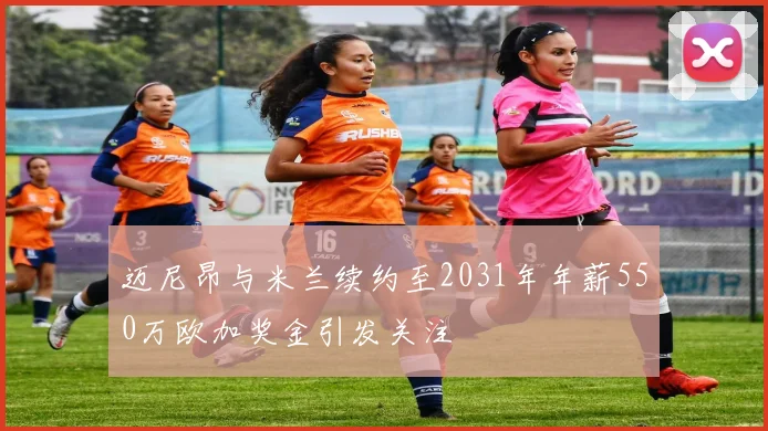 迈尼昂与米兰续约至2031年年薪550万欧加奖金引发关注