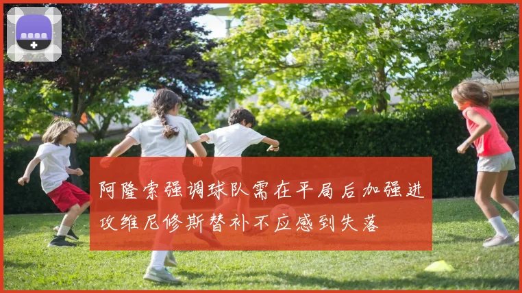 阿隆索强调球队需在平局后加强进攻维尼修斯替补不应感到失落