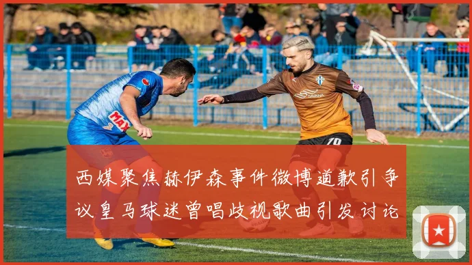 西媒聚焦赫伊森事件微博道歉引争议皇马球迷曾唱歧视歌曲引发讨论