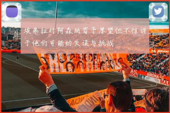 埃弗拉对阿森纳寄予厚望但不惊讶于他们可能的失误与挑战