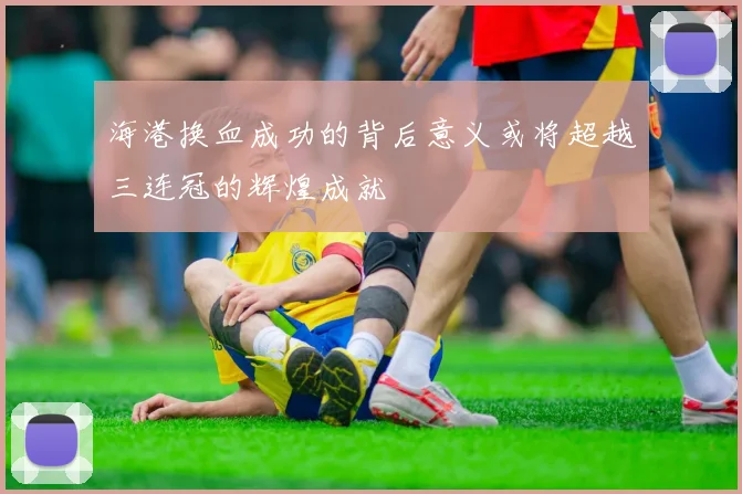 海港换血成功的背后意义或将超越三连冠的辉煌成就