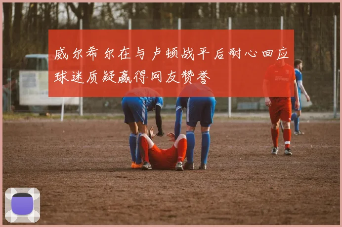 威尔希尔在与卢顿战平后耐心回应球迷质疑赢得网友赞誉