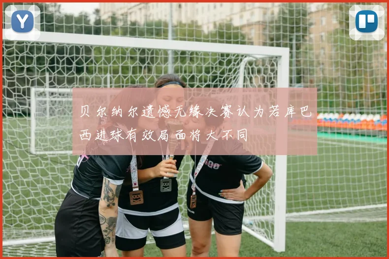 贝尔纳尔遗憾无缘决赛认为若库巴西进球有效局面将大不同