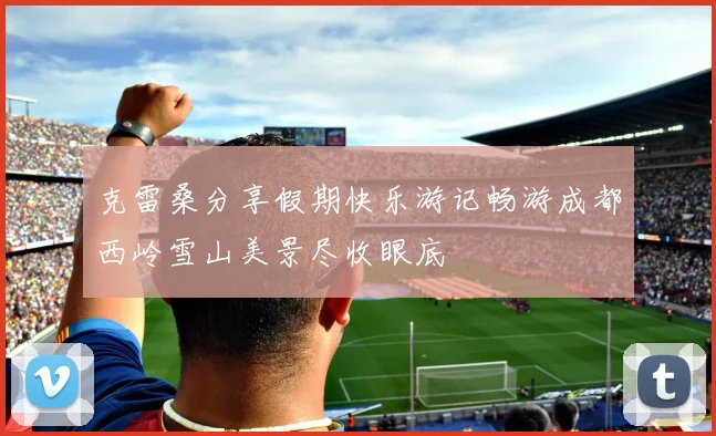 克雷桑分享假期快乐游记畅游成都西岭雪山美景尽收眼底