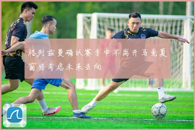 格列兹曼确认赛季中不离开马竞夏窗将考虑未来去向