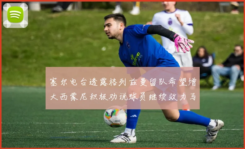 塞尔电台透露格列兹曼留队希望增大西蒙尼积极劝说球员继续效力马竞