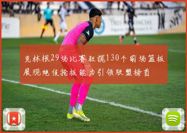 克林根29场比赛狂揽130个前场篮板展现绝佳抢板能力引领联盟榜首