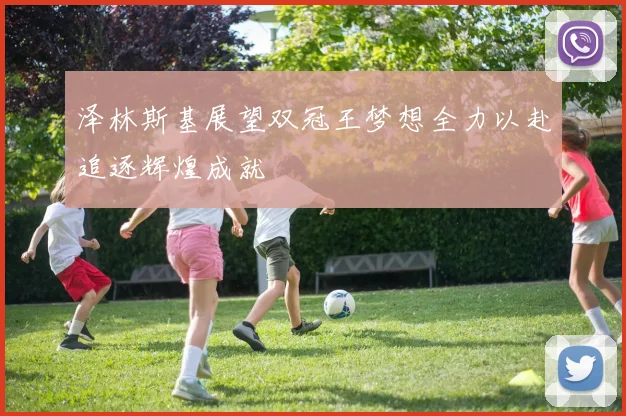 泽林斯基展望双冠王梦想全力以赴追逐辉煌成就