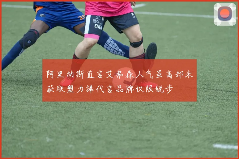 阿里纳斯直言艾弗森人气虽高却未获联盟力捧代言品牌仅限锐步