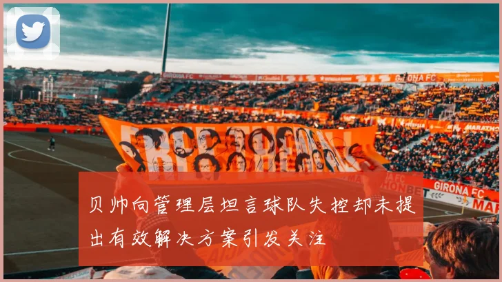 贝帅向管理层坦言球队失控却未提出有效解决方案引发关注