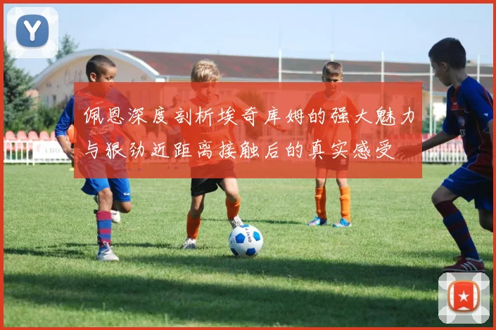 佩恩深度剖析埃奇库姆的强大魅力与狠劲近距离接触后的真实感受