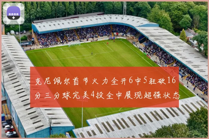 克尼佩尔首节火力全开6中5狂砍16分三分球完美4投全中展现超强状态