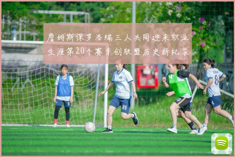 詹姆斯保罗洛瑞三人共同迎来职业生涯第20个赛季创联盟历史新纪录