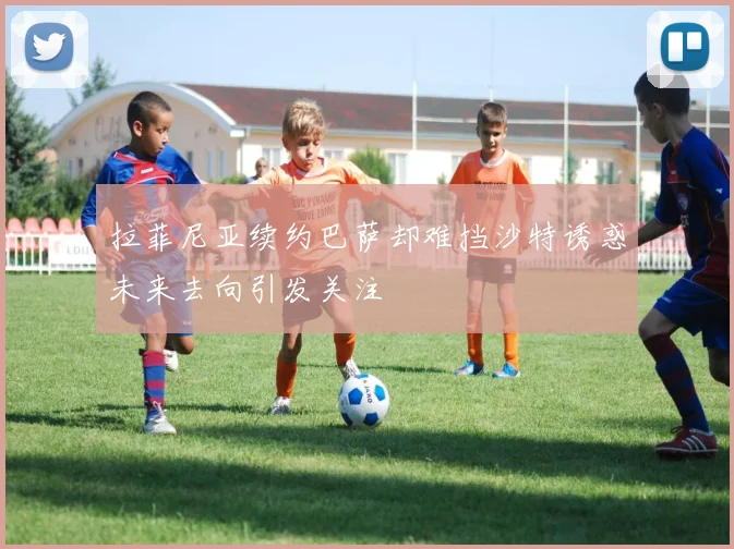 拉菲尼亚续约巴萨却难挡沙特诱惑未来去向引发关注